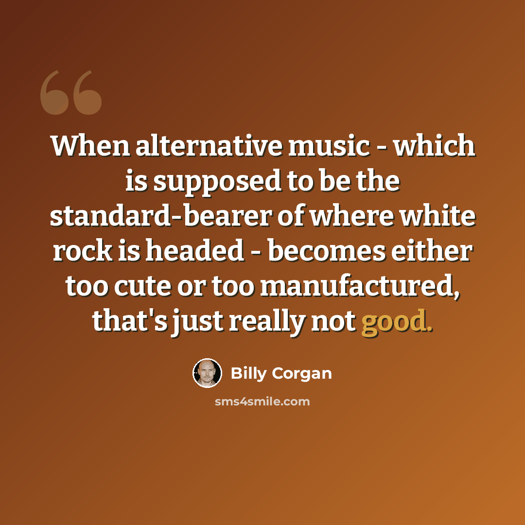 “When alternative music - which is supposed to be the standard-bearer of where white rock is headed - becomes either too cute or too manufactured, that's just really not good.” quote by Billy Corgan