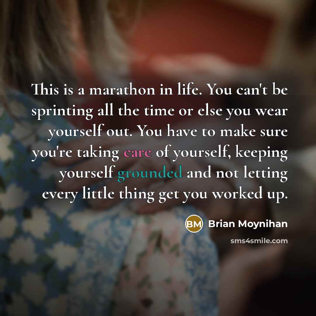 “This is a marathon in life. You can't be sprinting all the time or else you wear yourself out. You have to make sure you're taking care of yourself, keeping yourself grounded and not letting every little thing get you worked up.” quote by Brian Moynihan