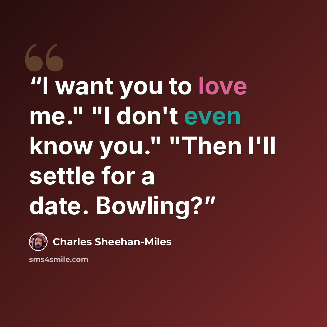 “I want you to love me." "I don't even know you." "Then I'll settle for a date. Bowling?” quote by Charles Sheehan-Miles