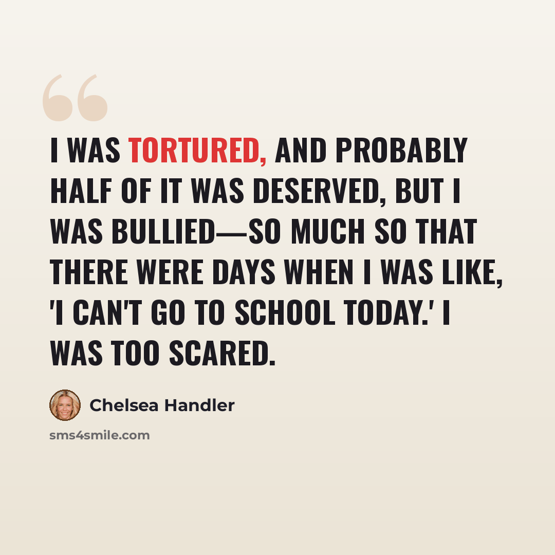 “I was tortured, and probably half of it was deserved, but I was bullied—so much so that there were days when I was like, 'I can't go to school today.' I was too scared.” quote by Chelsea Handler