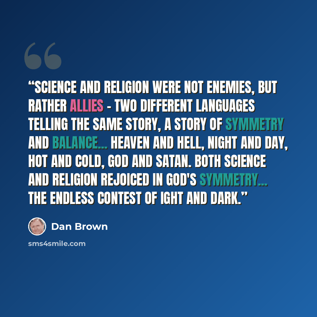 “Science and religion were not enemies, but rather allies - two different languages telling the same story, a story of symmetry and balance... heaven and hell, night and day, hot and cold, God and Satan. Both science and religion rejoiced in God's symmetry... the endless contest of ight and dark.” quote by Dan Brown