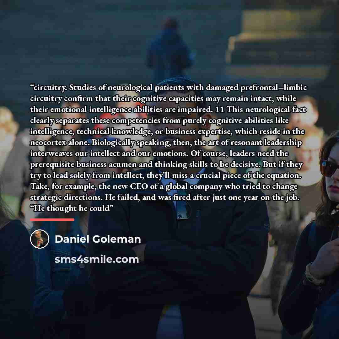 “circuitry. Studies of neurological patients with damaged prefrontal–limbic circuitry confirm that their cognitive capacities may remain intact, while their emotional intelligence abilities are impaired. 11 This neurological fact clearly separates these competencies from purely cognitive abilities…” quote by Daniel Goleman