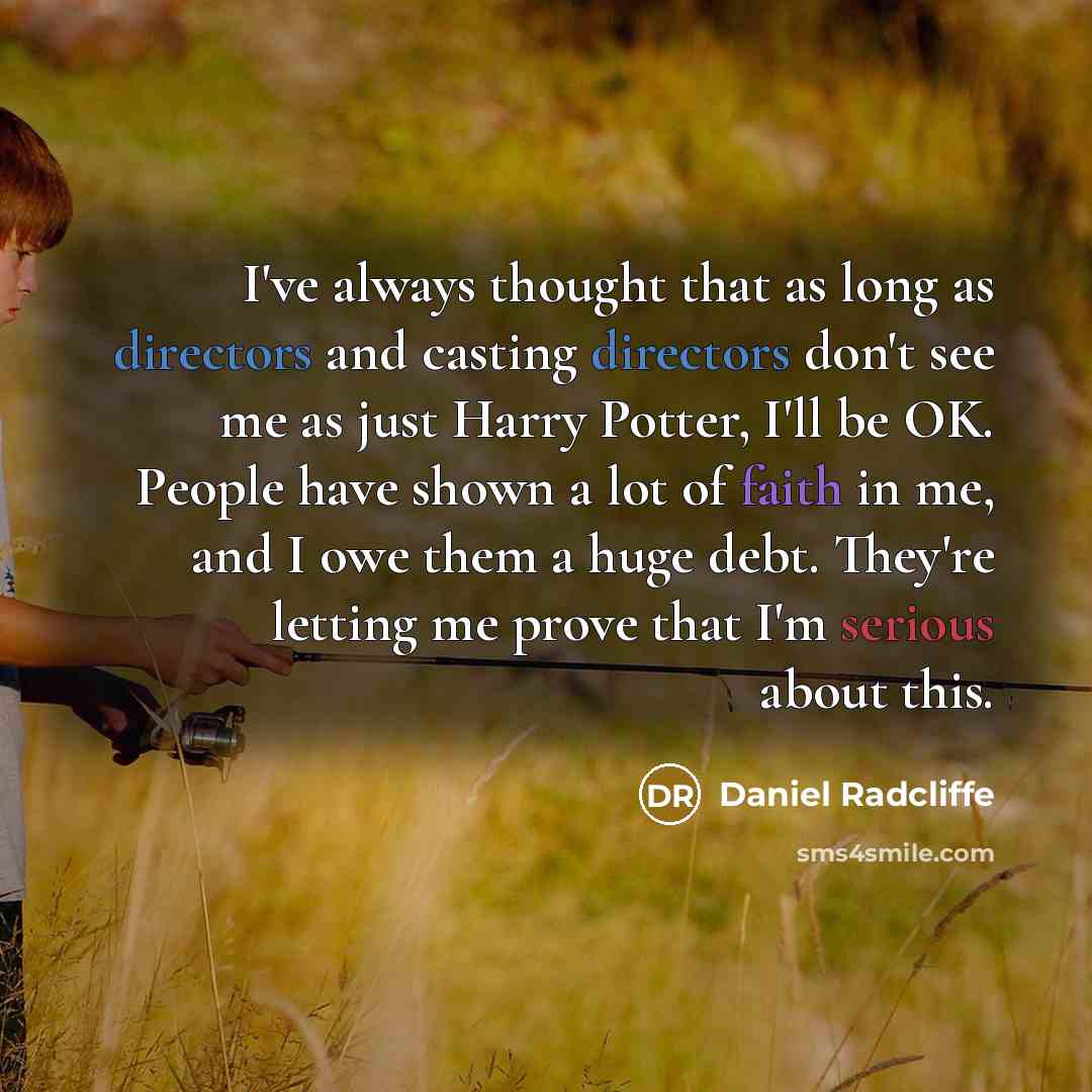 “I've always thought that as long as directors and casting directors don't see me as just Harry Potter, I'll be OK. People have shown a lot of faith in me, and I owe them a huge debt. They're letting me prove that I'm serious about this.” quote by Daniel Radcliffe