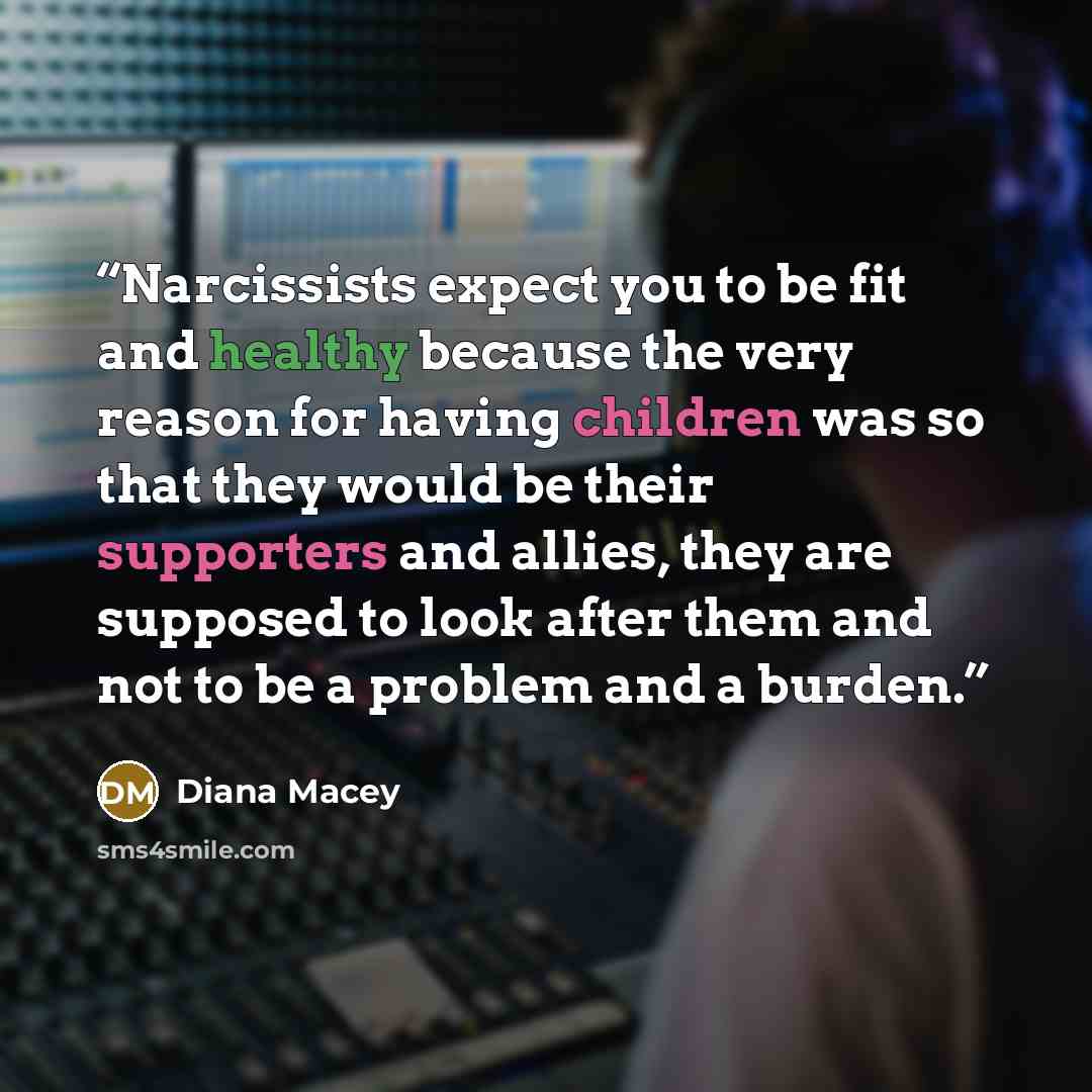 “Narcissists expect you to be fit and healthy because the very reason for having children was so that they would be their supporters and allies, they are supposed to look after them and not to be a problem and a burden.” quote by Diana Macey