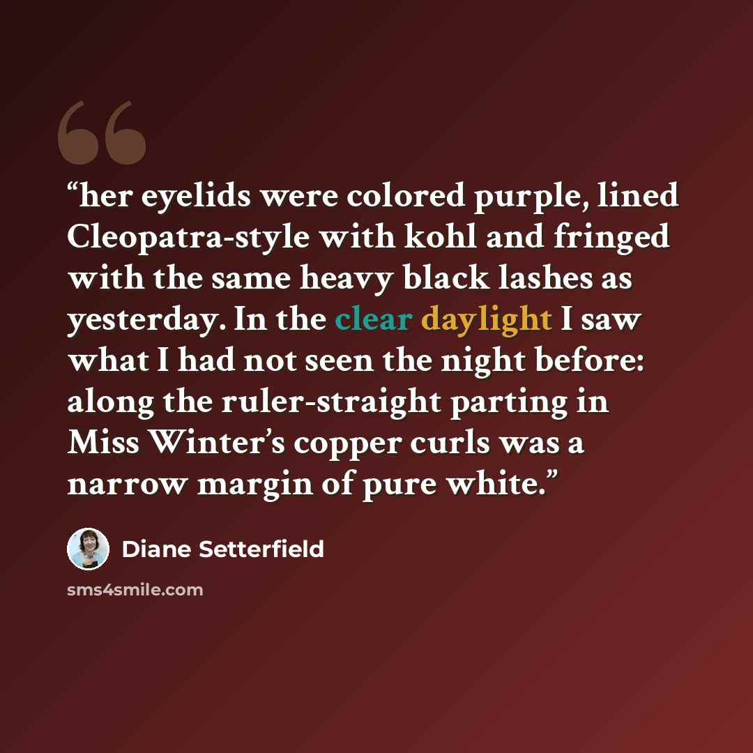 “her eyelids were colored purple, lined Cleopatra-style with kohl and fringed with the same heavy black lashes as yesterday. In the clear daylight I saw what I had not seen the night before: along the ruler-straight parting in Miss Winter’s copper curls was a narrow margin of pure white.” quote by Diane Setterfield