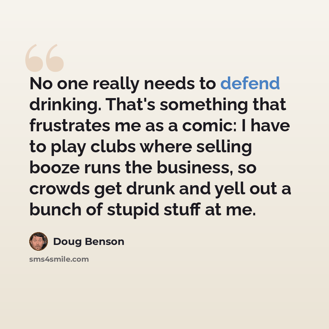 “No one really needs to defend drinking. That's something that frustrates me as a comic: I have to play clubs where selling booze runs the business, so crowds get drunk and yell out a bunch of stupid stuff at me.” quote by Doug Benson