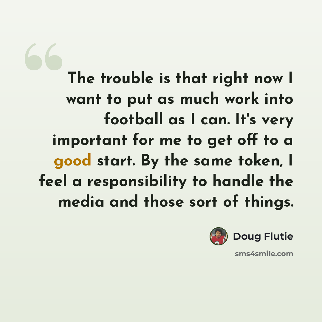 “The trouble is that right now I want to put as much work into football as I can. It's very important for me to get off to a good start. By the same token, I feel a responsibility to handle the media and those sort of things.” quote by Doug Flutie