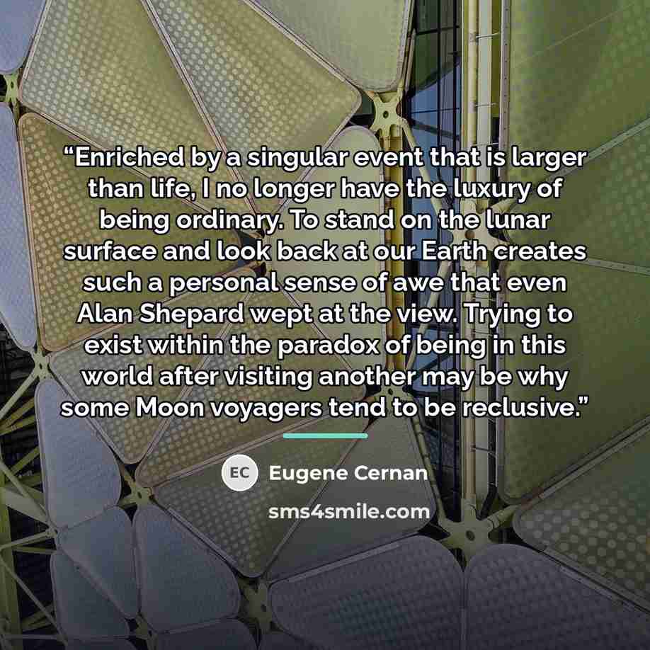 “Enriched by a singular event that is larger than life, I no longer have the luxury of being ordinary. To stand on the lunar surface and look back at our Earth creates such a personal sense of awe that even Alan Shepard wept at the view. Trying to exist within the paradox of being in this world…” quote by Eugene Cernan
