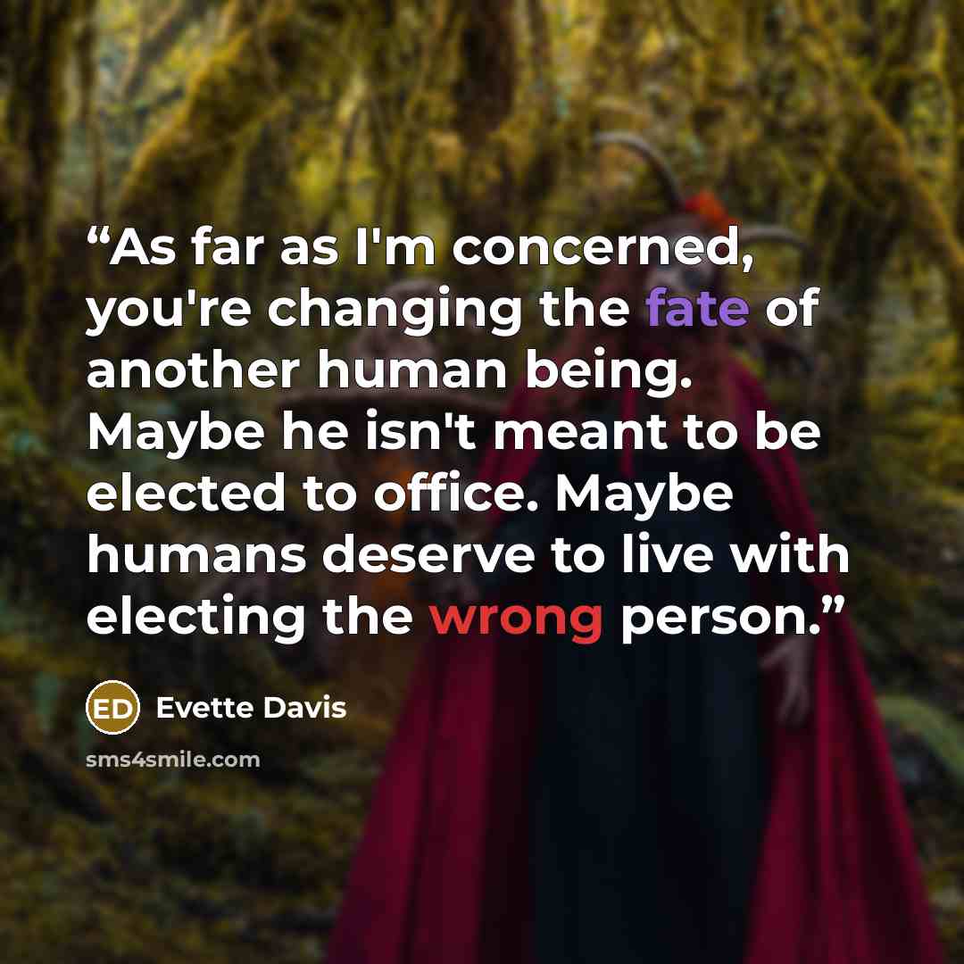 “As far as I'm concerned, you're changing the fate of another human being. Maybe he isn't meant to be elected to office. Maybe humans deserve to live with electing the wrong person.” quote by Evette Davis