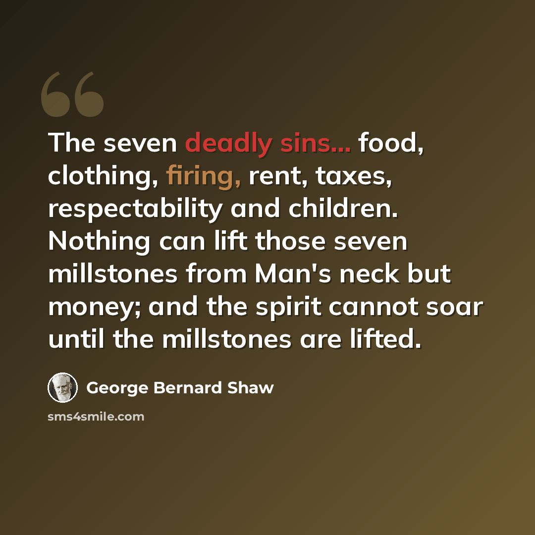 “The seven deadly sins... food, clothing, firing, rent, taxes, respectability and children. Nothing can lift those seven millstones from Man's neck but money; and the spirit cannot soar until the millstones are lifted.” quote by George Bernard Shaw