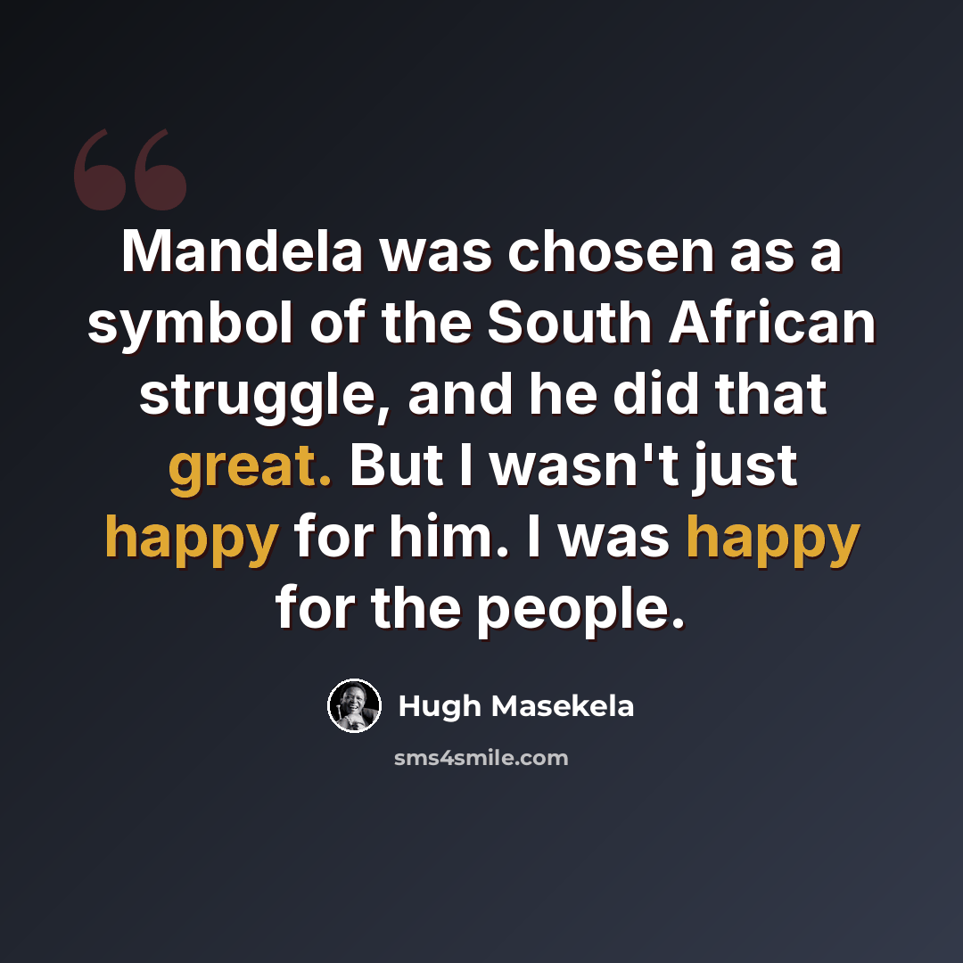 “Mandela was chosen as a symbol of the South African struggle, and he did that great. But I wasn't just happy for him. I was happy for the people.” quote by Hugh Masekela