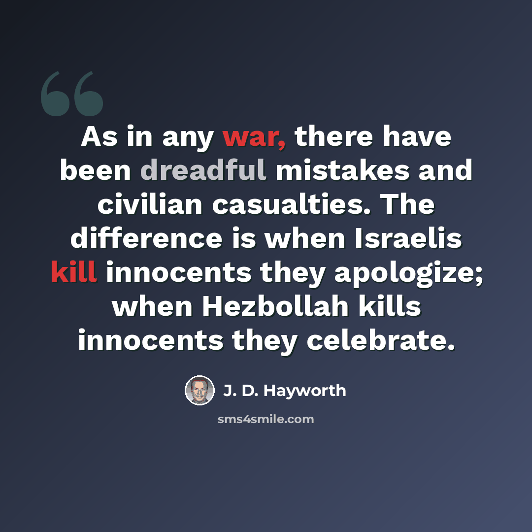 “As in any war, there have been dreadful mistakes and civilian casualties. The difference is when Israelis kill innocents they apologize; when Hezbollah kills innocents they celebrate.” quote by J. D. Hayworth