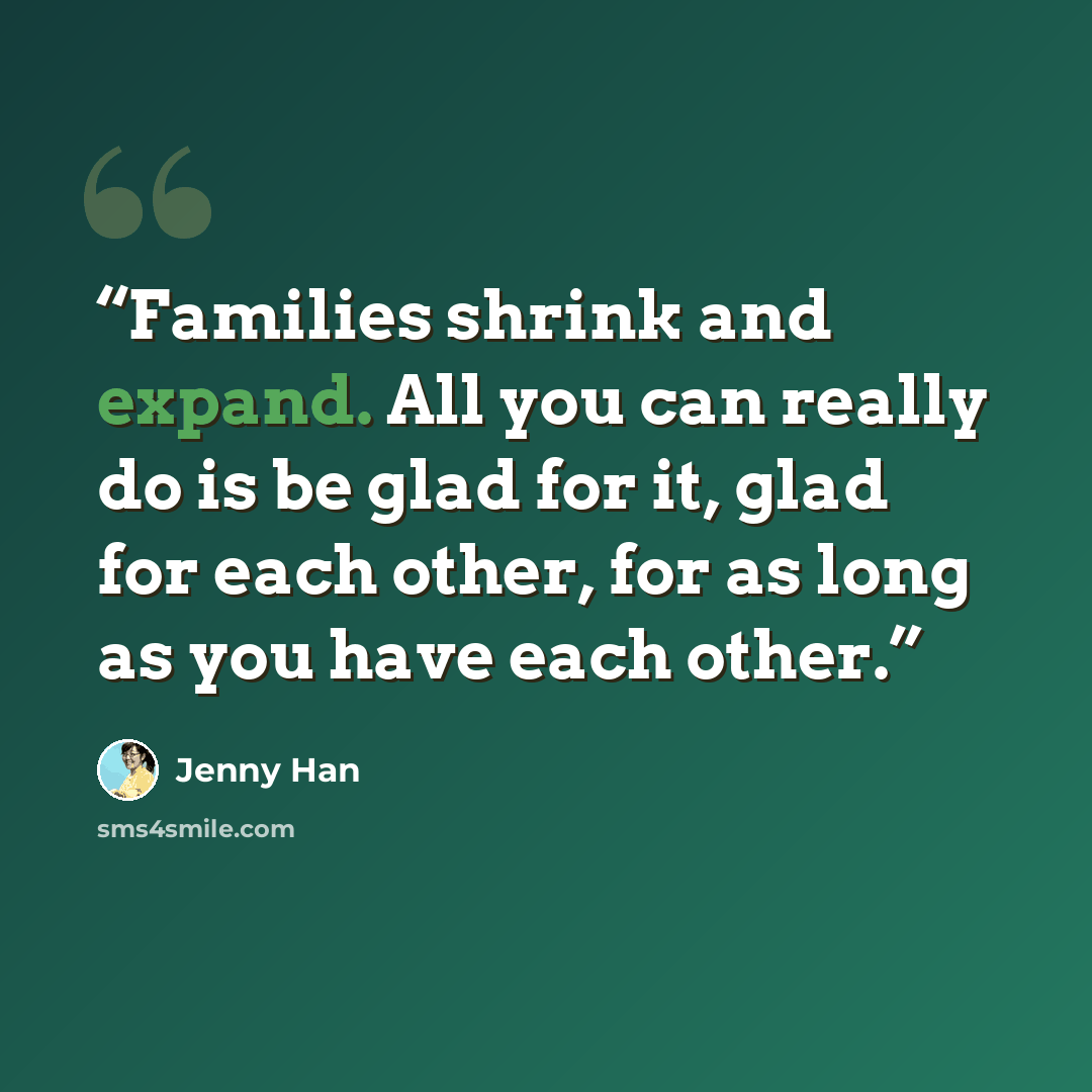 “Families shrink and expand. All you can really do is be glad for it, glad for each other, for as long as you have each other.” quote by jenny han