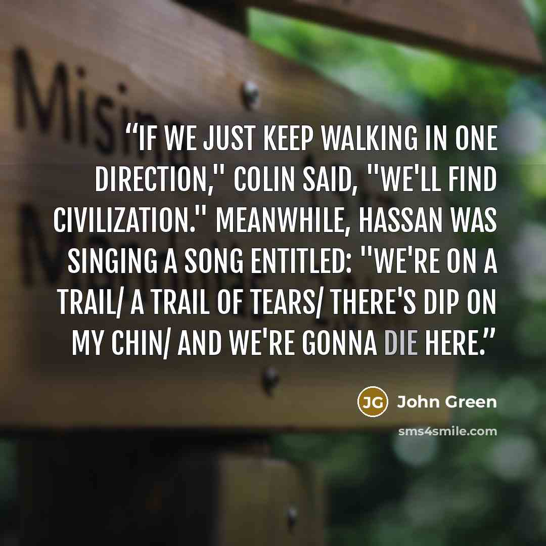 “If we just keep walking in one direction," Colin said, "we'll find civilization." Meanwhile, Hassan was singing a song entitled: "We're on a Trail/ a Trail of Tears/ There's Dip on My Chin/ and We're Gonna Die Here.” quote by John Green