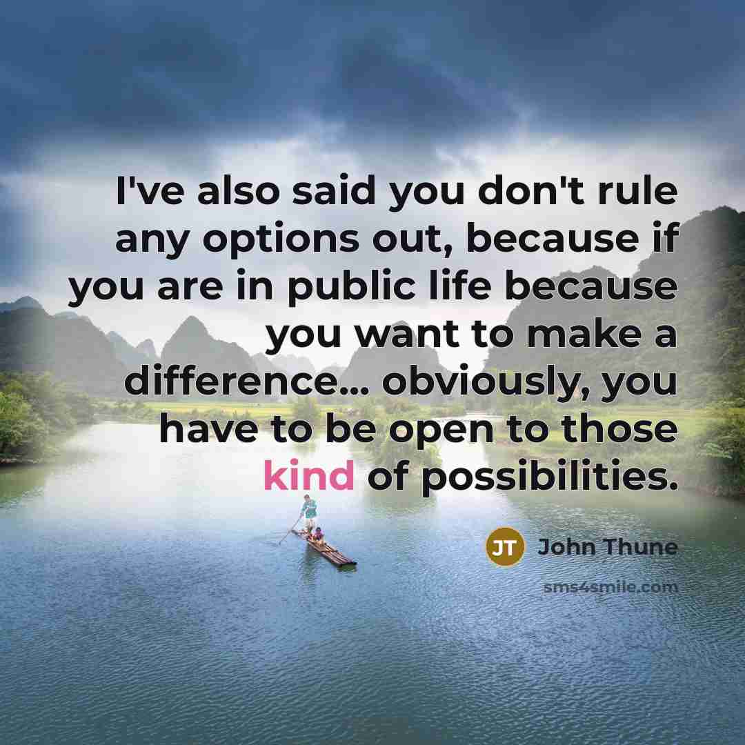 “I've also said you don't rule any options out, because if you are in public life because you want to make a difference... obviously, you have to be open to those kind of possibilities.” quote by John Thune