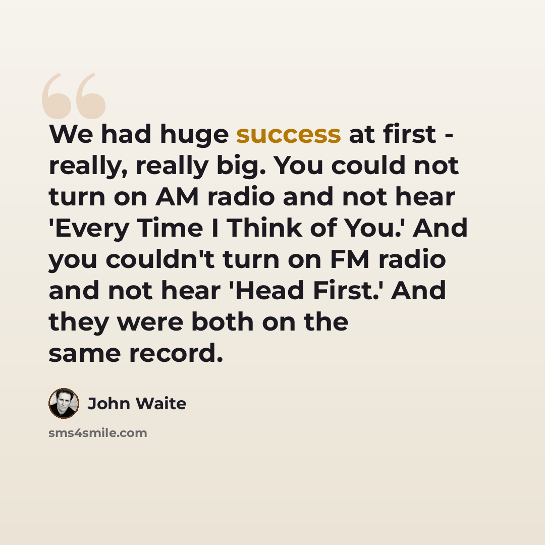 “We had huge success at first - really, really big. You could not turn on AM radio and not hear 'Every Time I Think of You.' And you couldn't turn on FM radio and not hear 'Head First.' And they were both on the same record.” quote by John Waite