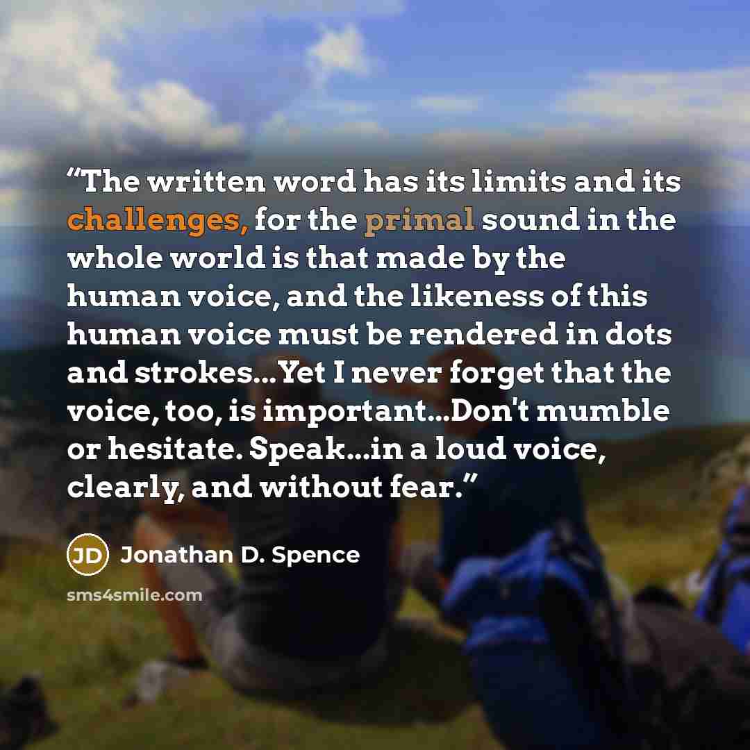 “The written word has its limits and its challenges, for the primal sound in the whole world is that made by the human voice, and the likeness of this human voice must be rendered in dots and strokes...Yet I never forget that the voice, too, is important...Don't mumble or hesitate. Speak...in a…” quote by Jonathan D. Spence