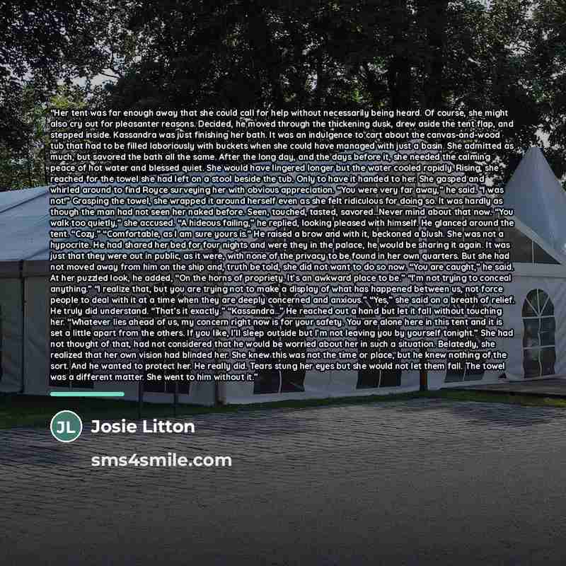 “Her tent was far enough away that she could call for help without necessarily being heard. Of course, she might also cry out for pleasanter reasons. Decided, he moved through the thickening dusk, drew aside the tent flap, and stepped inside. Kassandra was just finishing her bath. It was an…” quote by Josie Litton