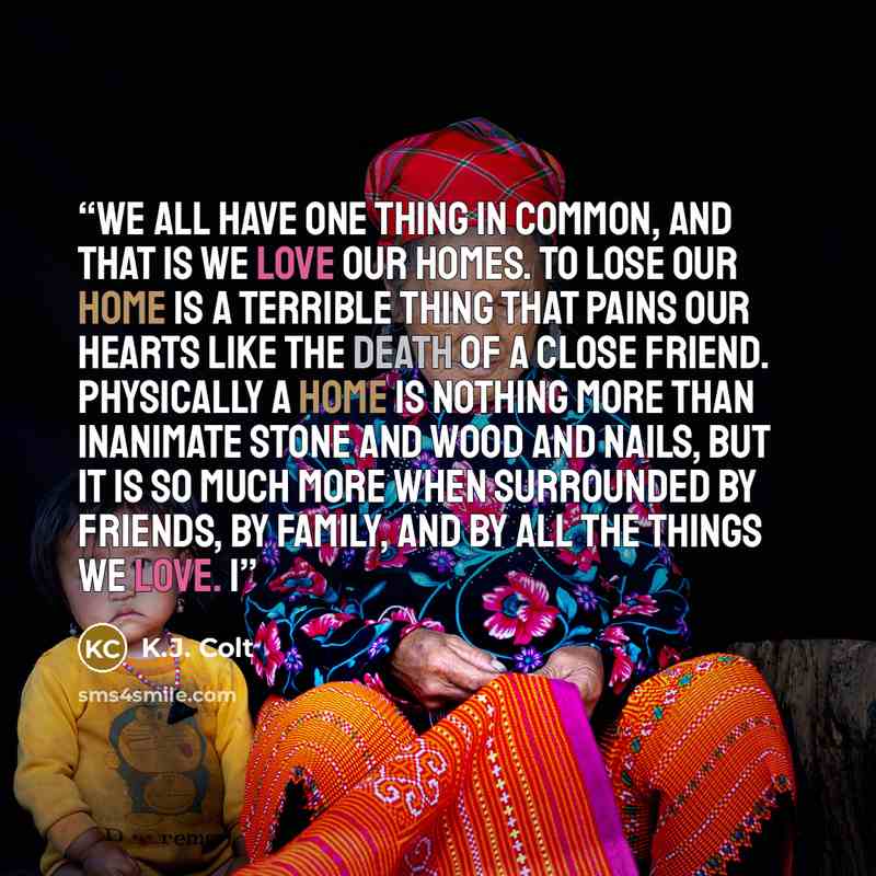 “We all have one thing in common, and that is we love our homes. To lose our home is a terrible thing that pains our hearts like the death of a close friend. Physically a home is nothing more than inanimate stone and wood and nails, but it is so much more when surrounded by friends, by family, and…” quote by K.J. Colt