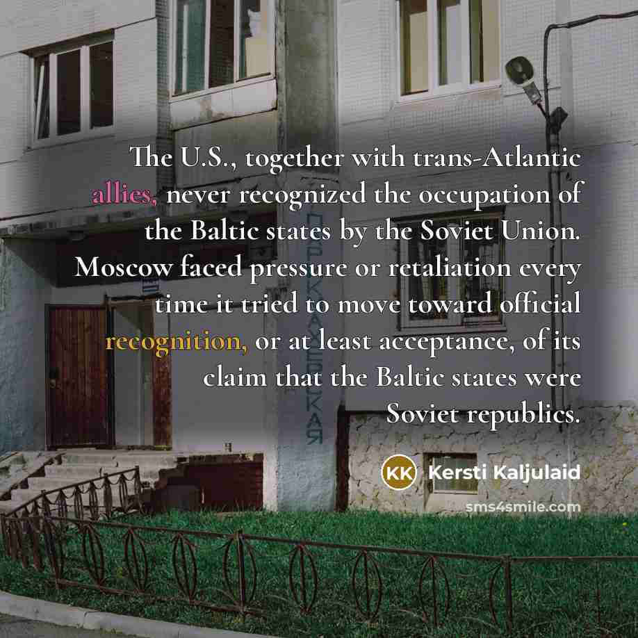 “The U.S., together with trans-Atlantic allies, never recognized the occupation of the Baltic states by the Soviet Union. Moscow faced pressure or retaliation every time it tried to move toward official recognition, or at least acceptance, of its claim that the Baltic states were Soviet republics.” quote by Kersti Kaljulaid