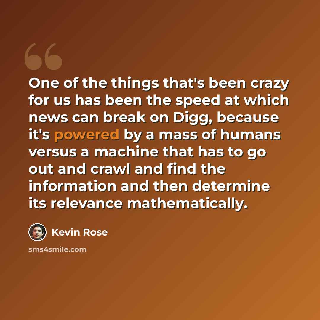“One of the things that's been crazy for us has been the speed at which news can break on Digg, because it's powered by a mass of humans versus a machine that has to go out and crawl and find the information and then determine its relevance mathematically.” quote by Kevin Rose
