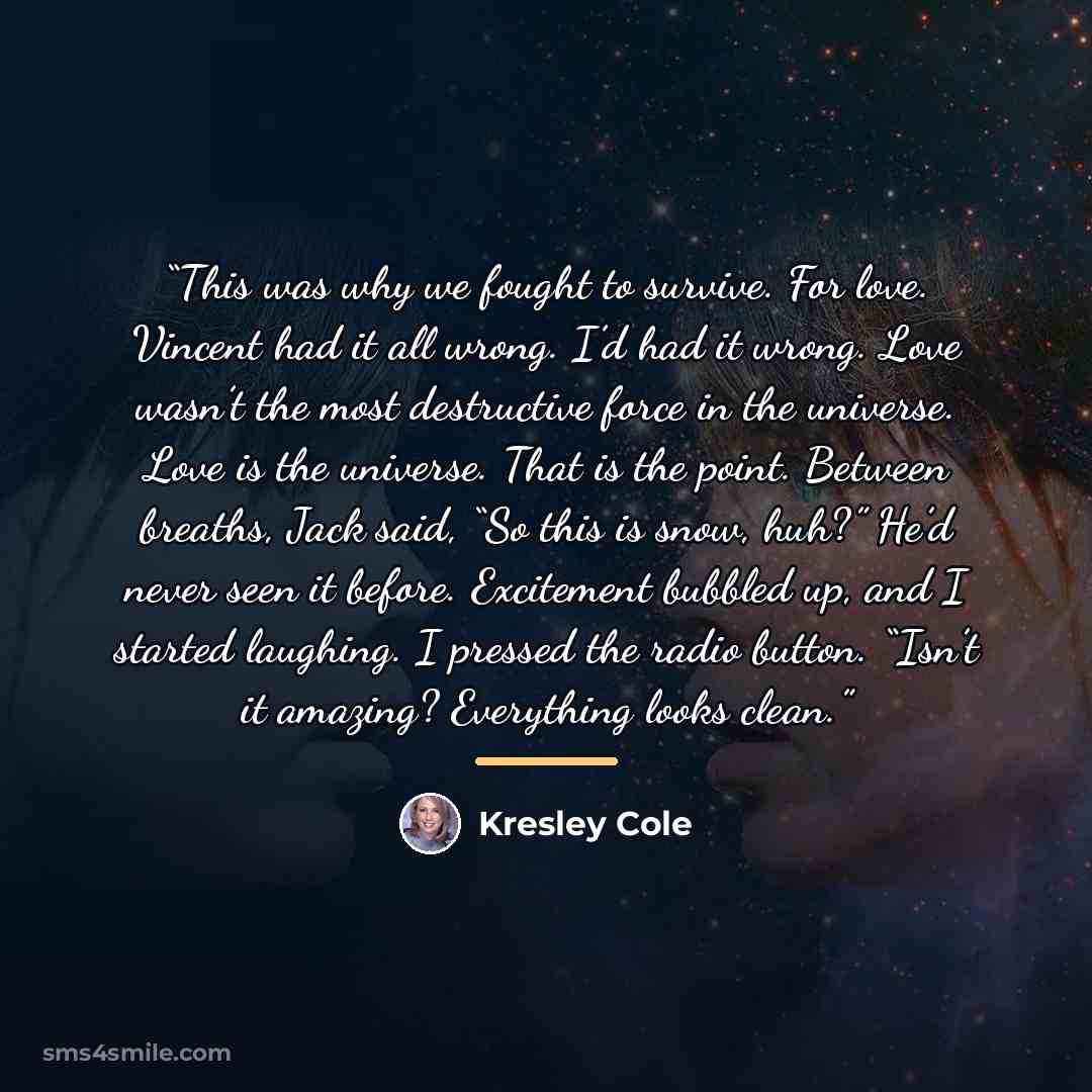 “This was why we fought to survive. For love. Vincent had it all wrong. I’d had it wrong. Love wasn’t the most destructive force in the universe. Love is the universe. That is the point. Between breaths, Jack said, “So this is snow, huh?” He’d never seen it before. Excitement bubbled up, and I…” quote by Kresley Cole