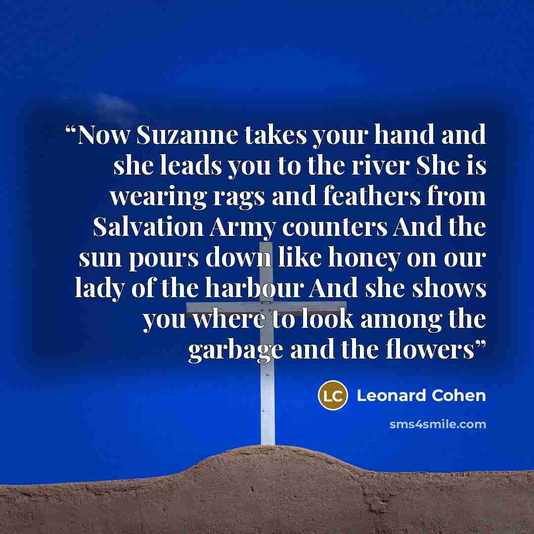 “Now Suzanne takes your hand and she leads you to the river She is wearing rags and feathers from Salvation Army counters And the sun pours down like honey on our lady of the harbour And she shows you where to look among the garbage and the flowers” quote by leonard cohen