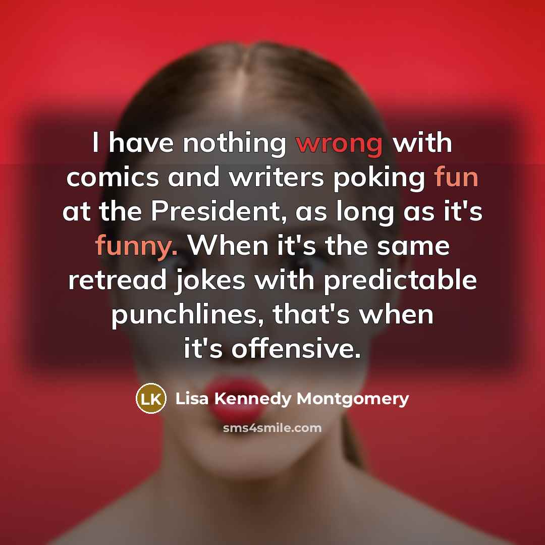 “I have nothing wrong with comics and writers poking fun at the President, as long as it's funny. When it's the same retread jokes with predictable punchlines, that's when it's offensive.” quote by Lisa Kennedy Montgomery