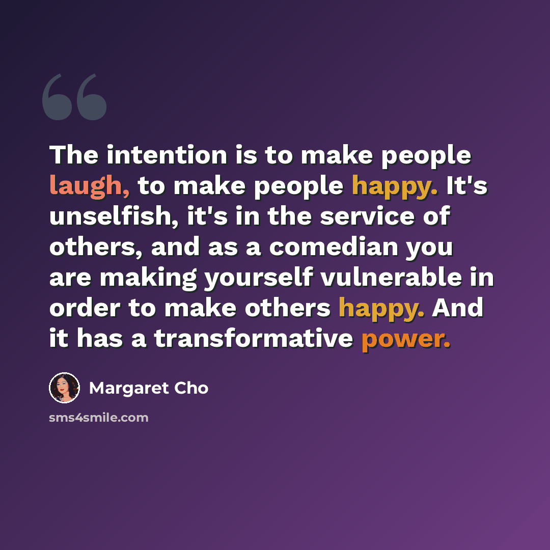 “The intention is to make people laugh, to make people happy. It's unselfish, it's in the service of others, and as a comedian you are making yourself vulnerable in order to make others happy. And it has a transformative power.” quote by Margaret Cho