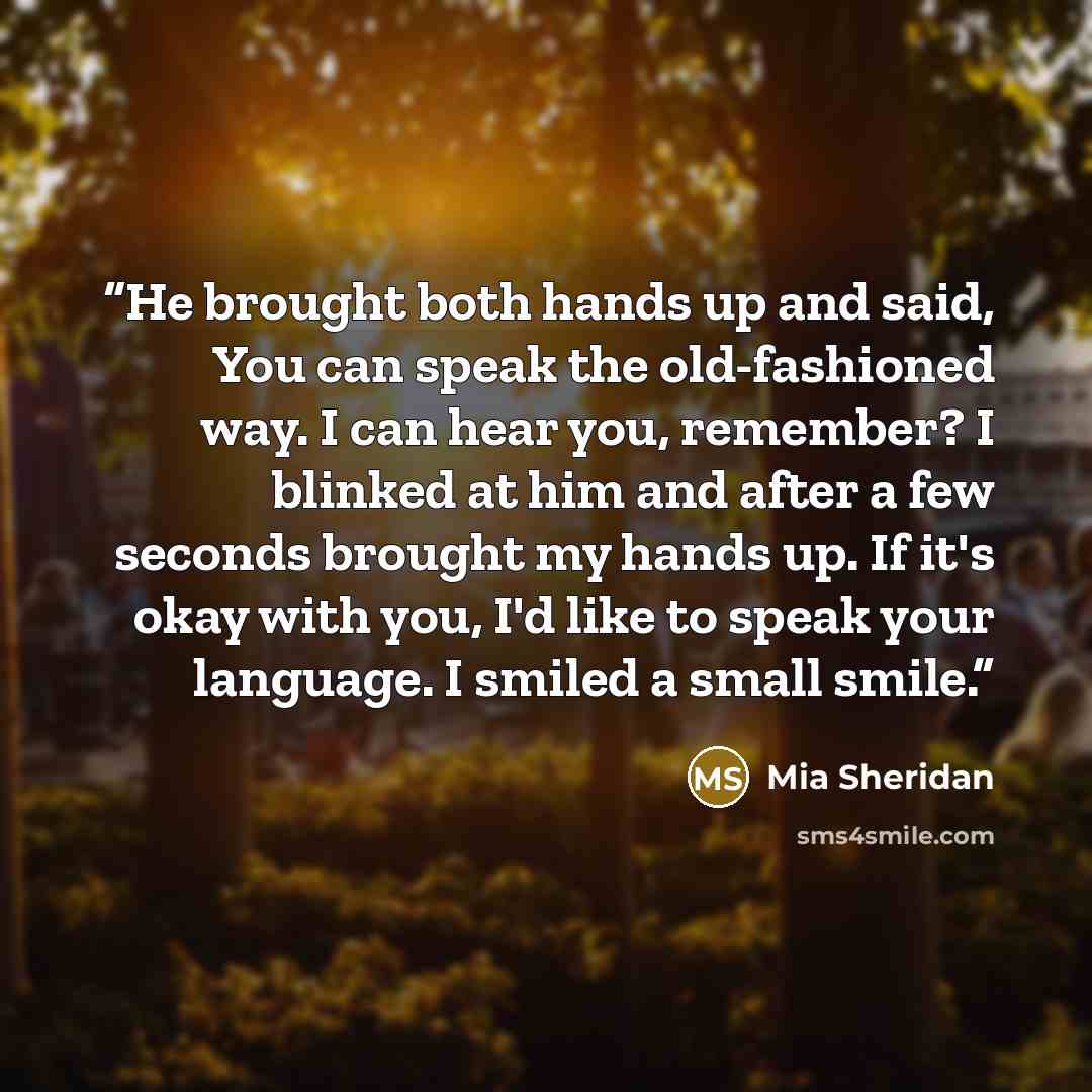 “He brought both hands up and said, You can speak the old-fashioned way. I can hear you, remember? I blinked at him and after a few seconds brought my hands up. If it's okay with you, I'd like to speak your language. I smiled a small smile.” quote by Mia Sheridan