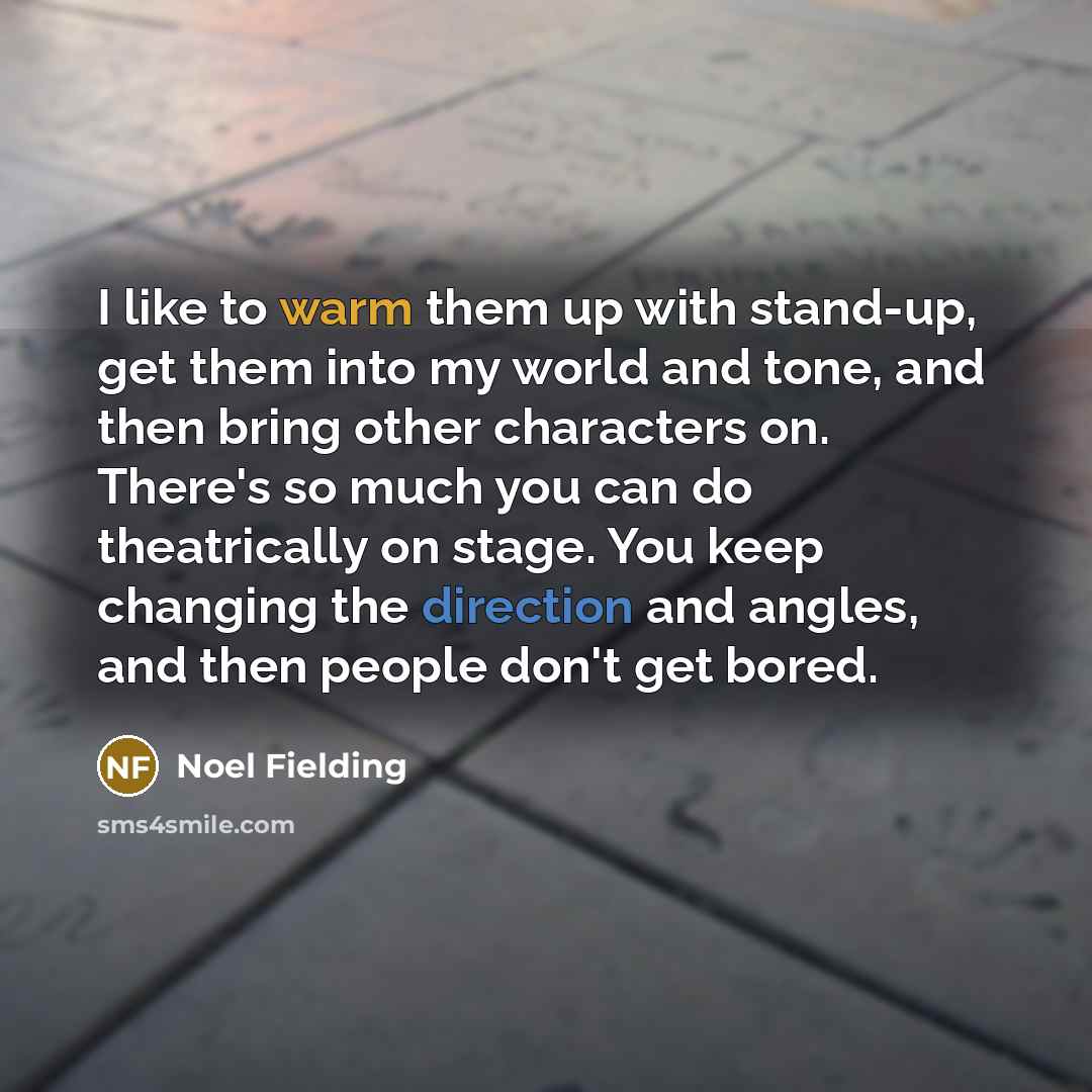 “I like to warm them up with stand-up, get them into my world and tone, and then bring other characters on. There's so much you can do theatrically on stage. You keep changing the direction and angles, and then people don't get bored.” quote by Noel Fielding