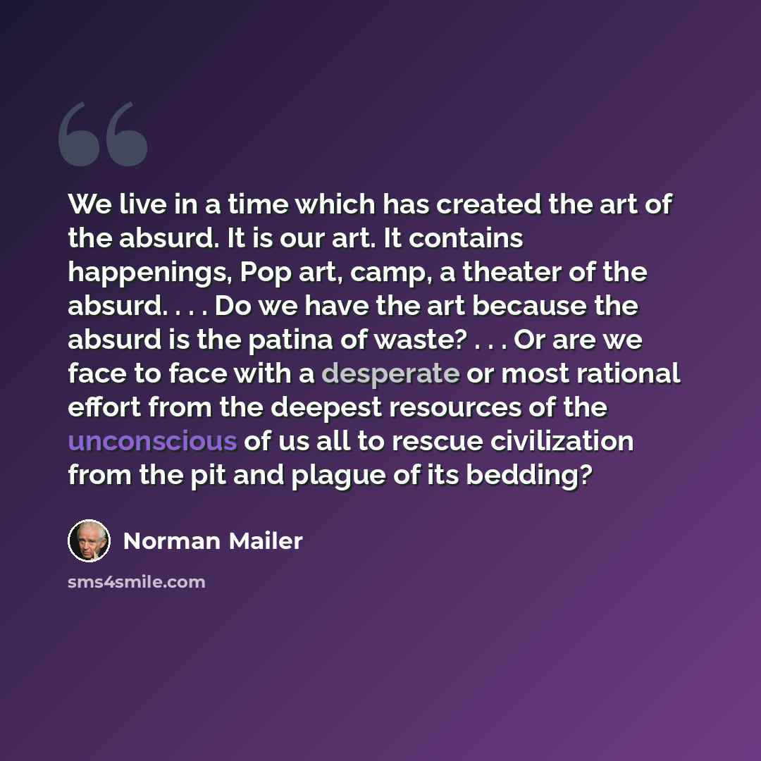 “We live in a time which has created the art of the absurd. It is our art. It contains happenings, Pop art, camp, a theater of the absurd. . . . Do we have the art because the absurd is the patina of waste? . . . Or are we face to face with a desperate or most rational effort from the deepest…” quote by Norman Mailer