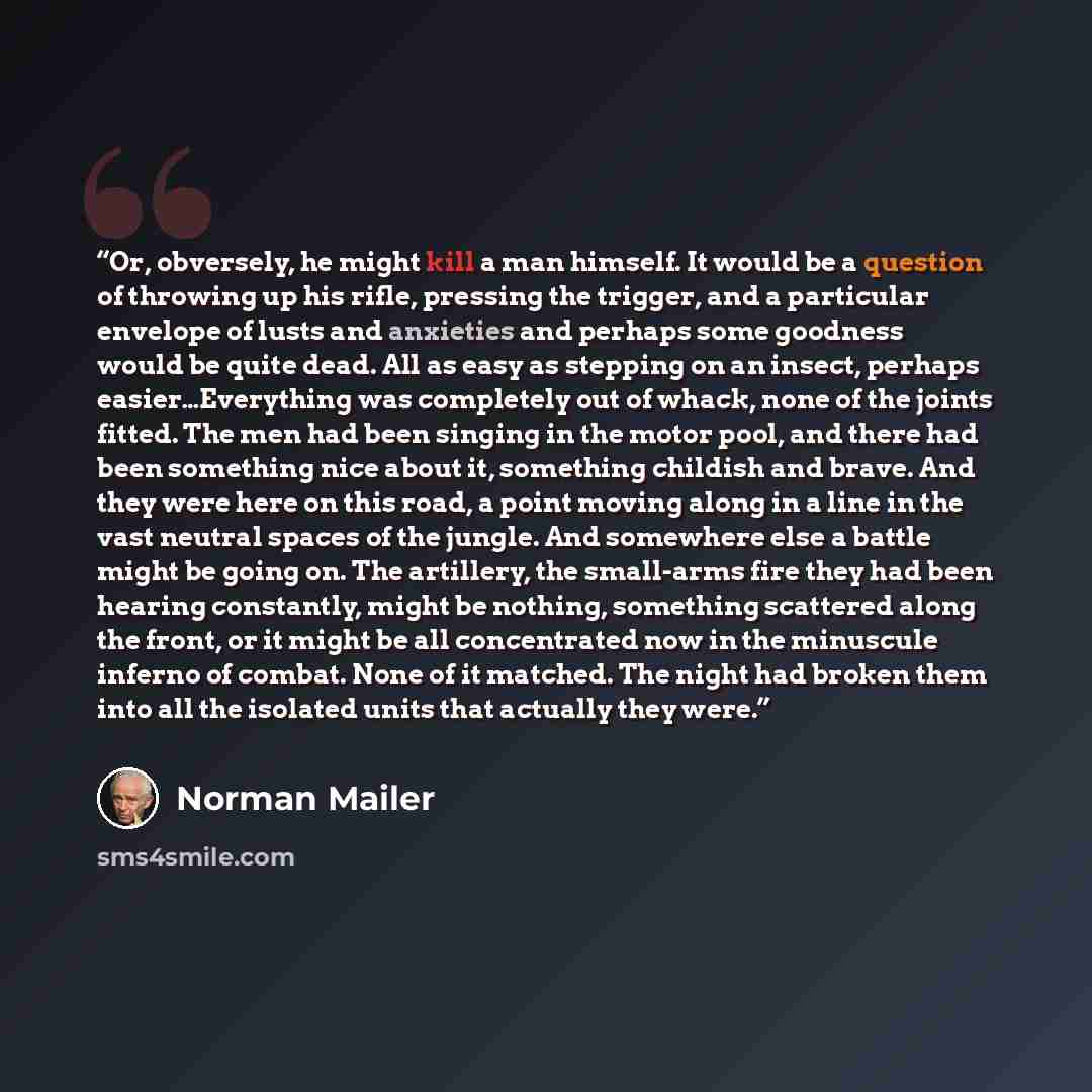 “Or, obversely, he might kill a man himself. It would be a question of throwing up his rifle, pressing the trigger, and a particular envelope of lusts and anxieties and perhaps some goodness would be quite dead. All as easy as stepping on an insect, perhaps easier…Everything was completely out of…” quote by Norman Mailer