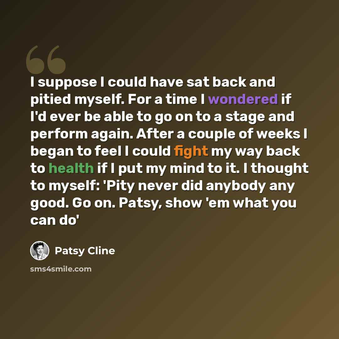 “I suppose I could have sat back and pitied myself. For a time I wondered if I'd ever be able to go on to a stage and perform again. After a couple of weeks I began to feel I could fight my way back to health if I put my mind to it. I thought to myself: 'Pity never did anybody any good. Go on…” quote by Patsy Cline