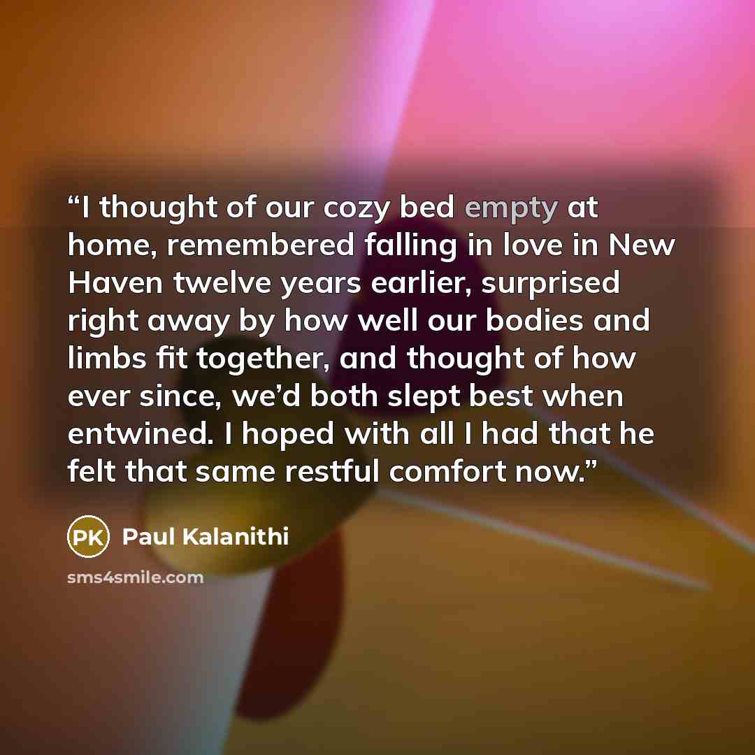 “I thought of our cozy bed empty at home, remembered falling in love in New Haven twelve years earlier, surprised right away by how well our bodies and limbs fit together, and thought of how ever since, we’d both slept best when entwined. I hoped with all I had that he felt that same restful…” quote by Paul Kalanithi