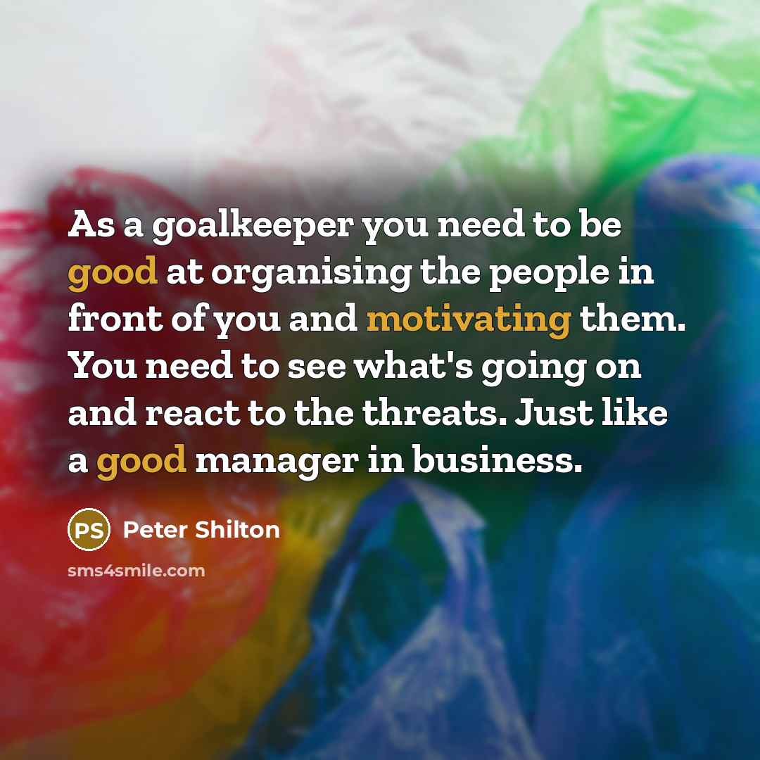 “As a goalkeeper you need to be good at organising the people in front of you and motivating them. You need to see what's going on and react to the threats. Just like a good manager in business.” quote by Peter Shilton