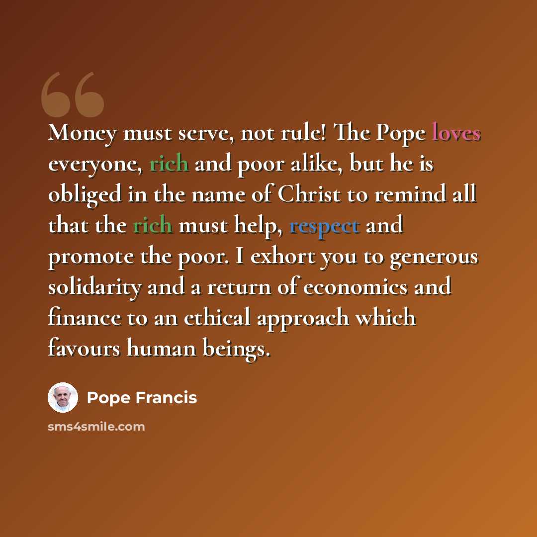 “Money must serve, not rule! The Pope loves everyone, rich and poor alike, but he is obliged in the name of Christ to remind all that the rich must help, respect and promote the poor. I exhort you to generous solidarity and a return of economics and finance to an ethical approach which favours…” quote by Pope Francis