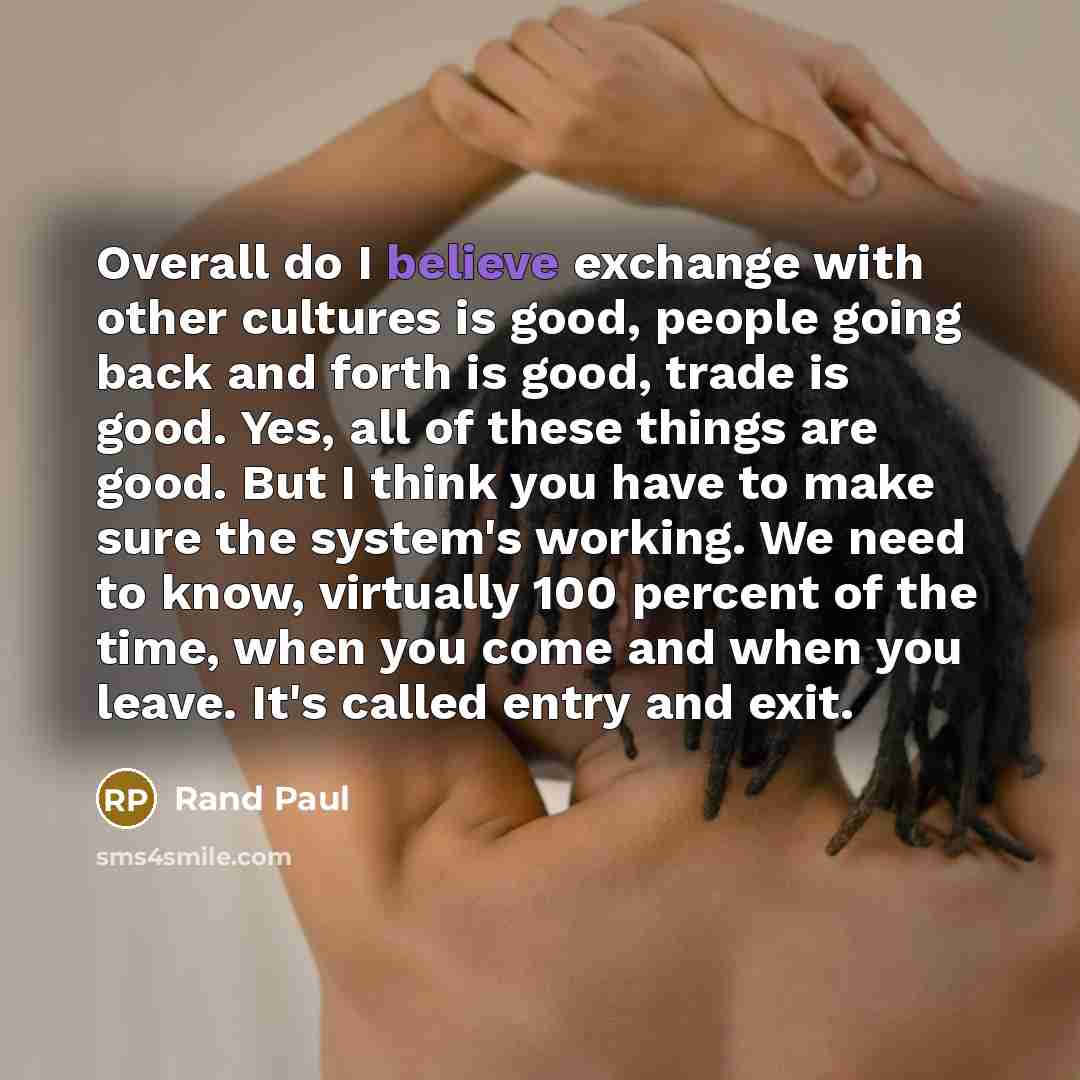 “Overall do I believe exchange with other cultures is good, people going back and forth is good, trade is good. Yes, all of these things are good. But I think you have to make sure the system's working. We need to know, virtually 100 percent of the time, when you come and when you leave. It's…” quote by Rand Paul