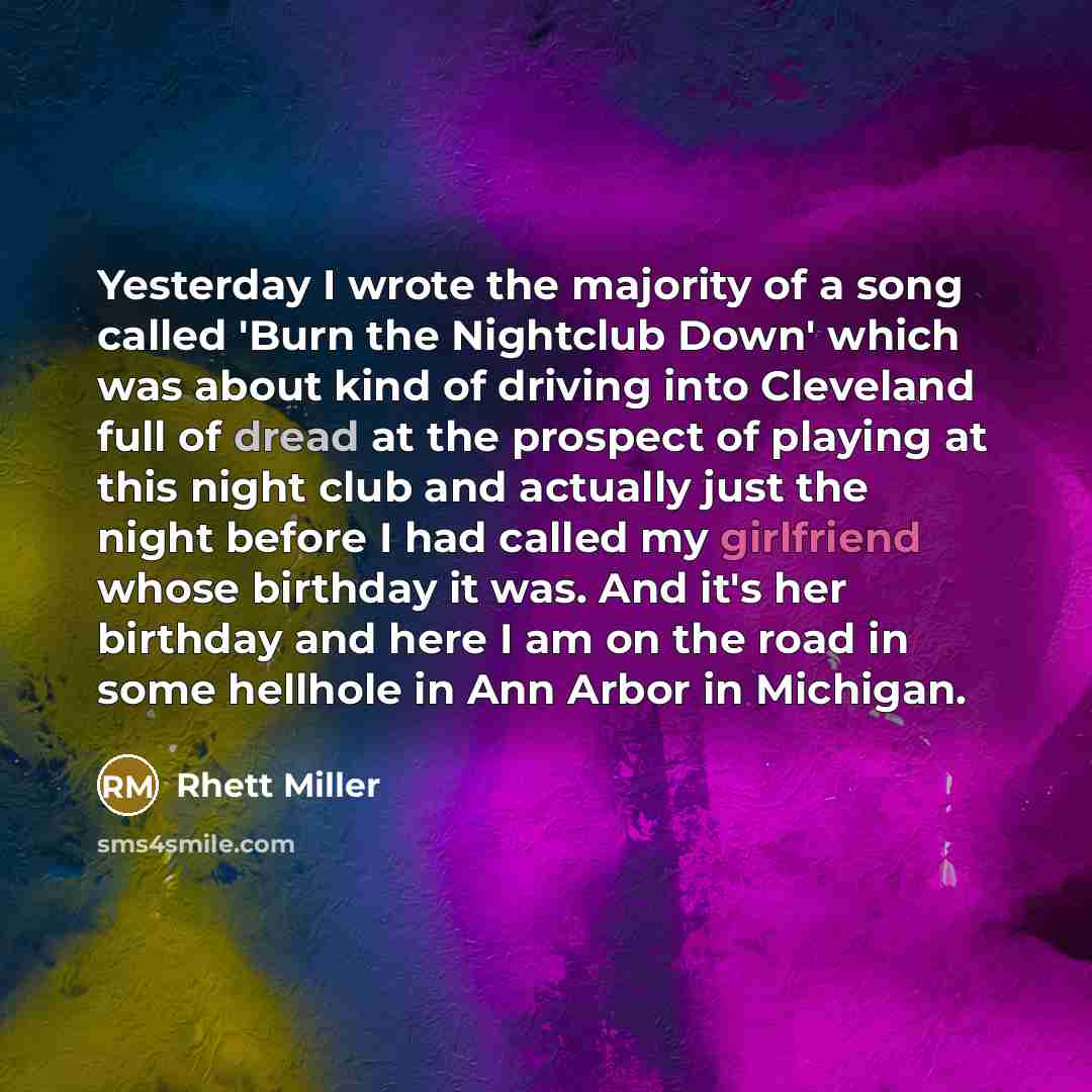 “Yesterday I wrote the majority of a song called 'Burn the Nightclub Down' which was about kind of driving into Cleveland full of dread at the prospect of playing at this night club and actually just the night before I had called my girlfriend whose birthday it was. And it's her birthday and here I…” quote by Rhett Miller