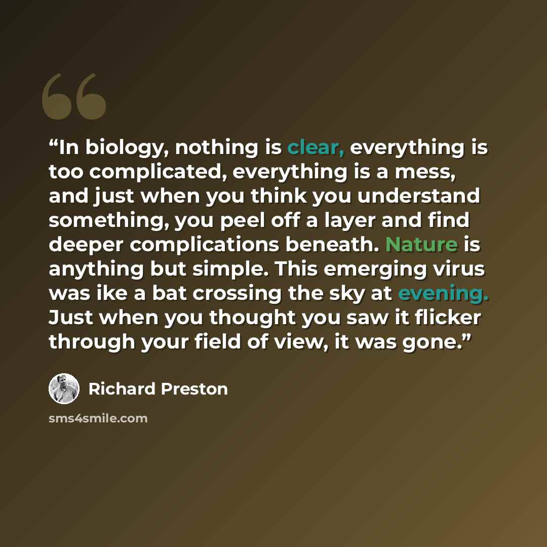 “In biology, nothing is clear, everything is too complicated, everything is a mess, and just when you think you understand something, you peel off a layer and find deeper complications beneath. Nature is anything but simple. This emerging virus was ike a bat crossing the sky at evening. Just when…” quote by Richard Preston