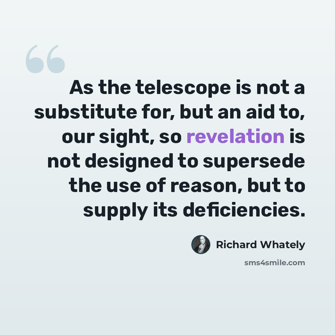 “As the telescope is not a substitute for, but an aid to, our sight, so revelation is not designed to supersede the use of reason, but to supply its deficiencies.” quote by Richard Whately