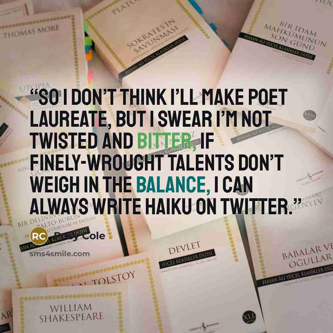 “So I don’t think I’ll make Poet Laureate, but I swear I’m not twisted and bitter, If finely-wrought talents don’t weigh in the balance, I can always write haiku on Twitter.” quote by Rosy Cole