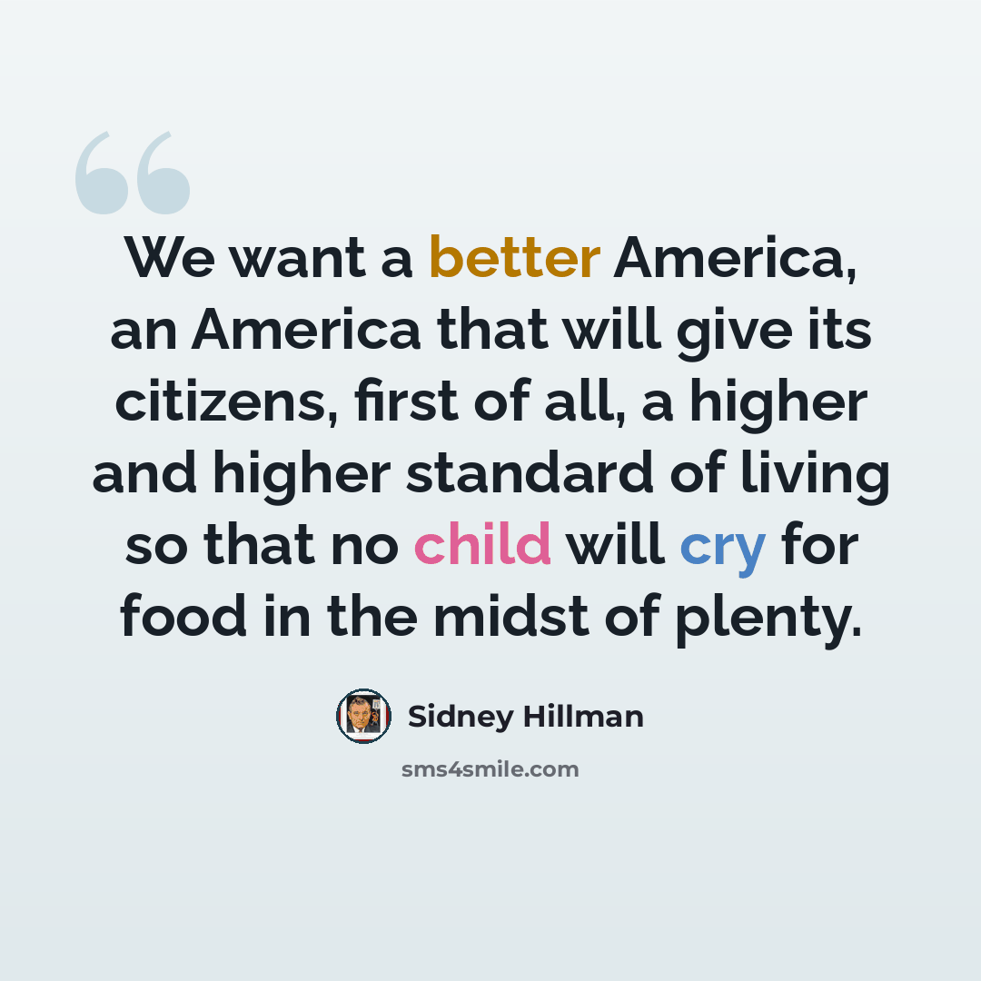 “We want a better America, an America that will give its citizens, first of all, a higher and higher standard of living so that no child will cry for food in the midst of plenty.” quote by Sidney Hillman
