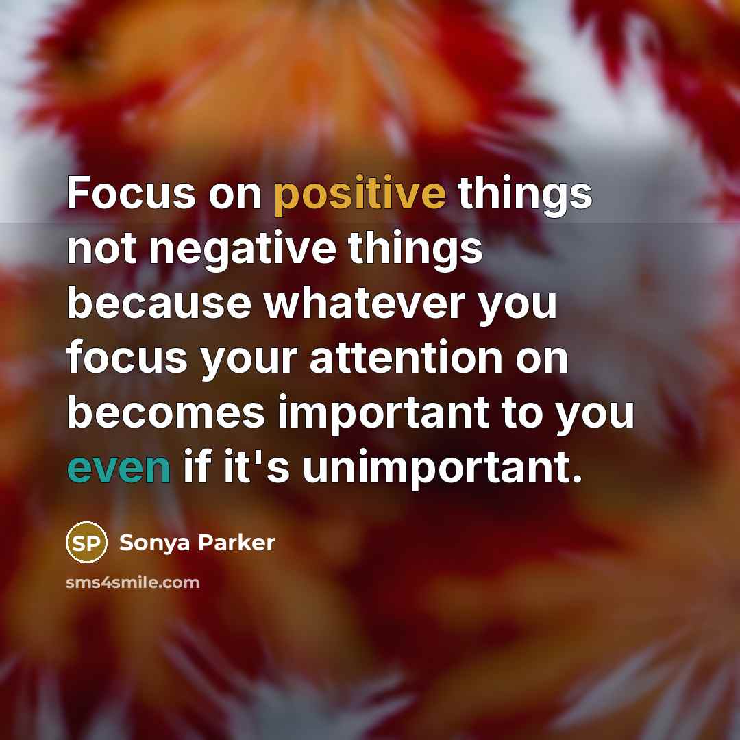 “Focus on positive things not negative things because whatever you focus your attention on becomes important to you even if it's unimportant.” quote by SONYA PARKER