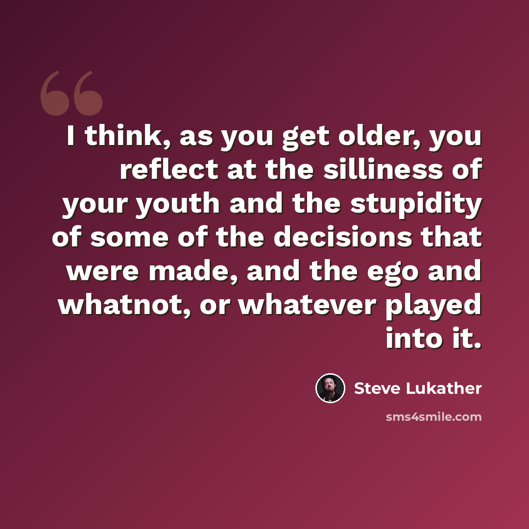 “I think, as you get older, you reflect at the silliness of your youth and the stupidity of some of the decisions that were made, and the ego and whatnot, or whatever played into it.” quote by Steve Lukather