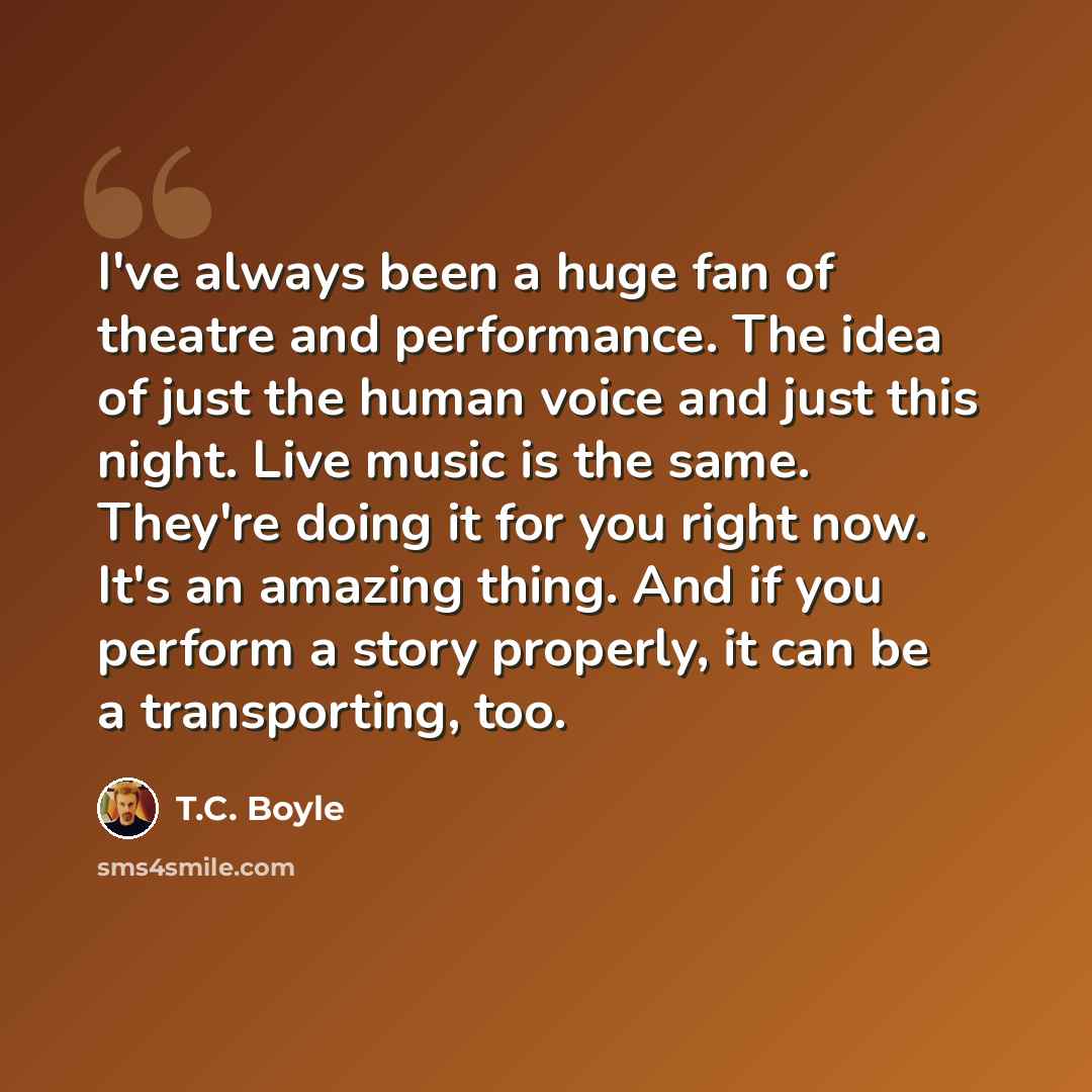 “I've always been a huge fan of theatre and performance. The idea of just the human voice and just this night. Live music is the same. They're doing it for you right now. It's an amazing thing. And if you perform a story properly, it can be a transporting, too.” quote by T.C. Boyle