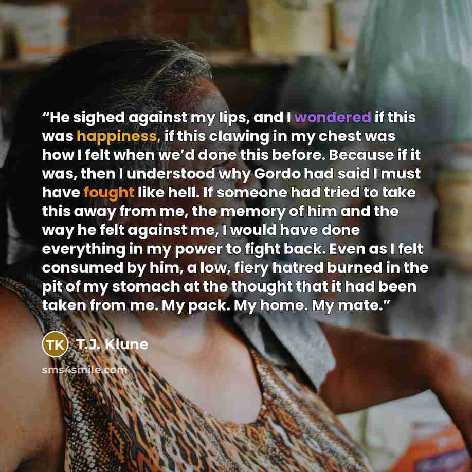 “He sighed against my lips, and I wondered if this was happiness, if this clawing in my chest was how I felt when we’d done this before. Because if it was, then I understood why Gordo had said I must have fought like hell. If someone had tried to take this away from me, the memory of him and the…” quote by T.J. Klune