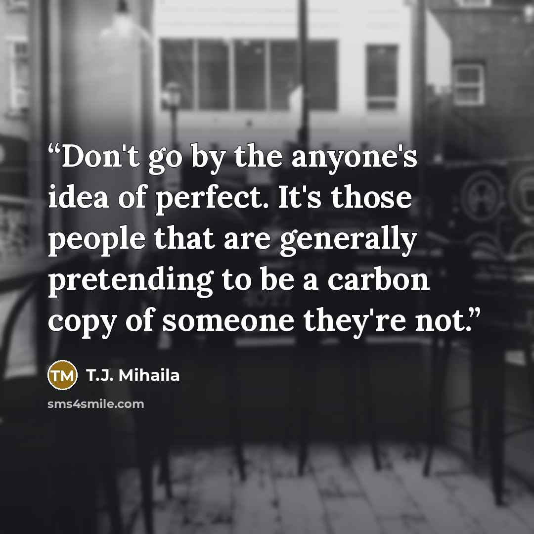 “Don't go by the anyone's idea of perfect. It's those people that are generally pretending to be a carbon copy of someone they're not.” quote by T.J. Mihaila