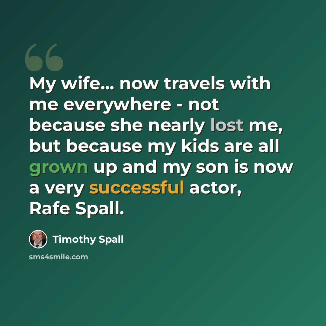 “My wife... now travels with me everywhere - not because she nearly lost me, but because my kids are all grown up and my son is now a very successful actor, Rafe Spall.” quote by Timothy Spall