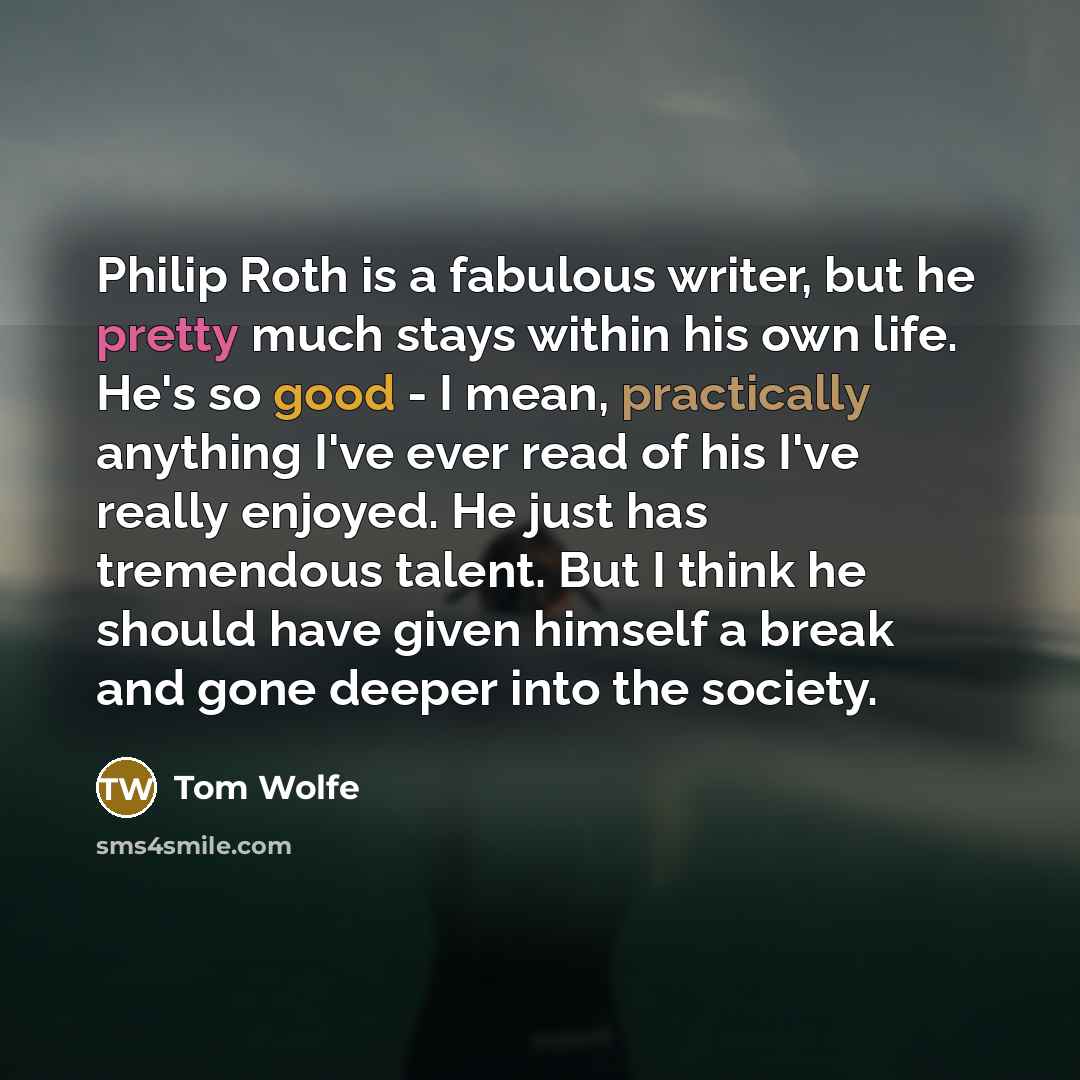 “Philip Roth is a fabulous writer, but he pretty much stays within his own life. He's so good - I mean, practically anything I've ever read of his I've really enjoyed. He just has tremendous talent. But I think he should have given himself a break and gone deeper into the society.” quote by Tom Wolfe